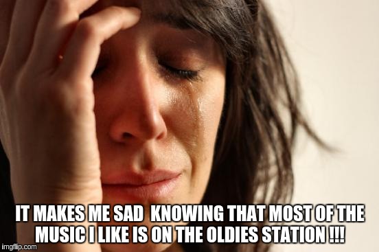 First World Problems Meme | IT MAKES ME SAD  KNOWING THAT MOST OF THE MUSIC I LIKE IS ON THE OLDIES STATION !!! | image tagged in memes,first world problems | made w/ Imgflip meme maker