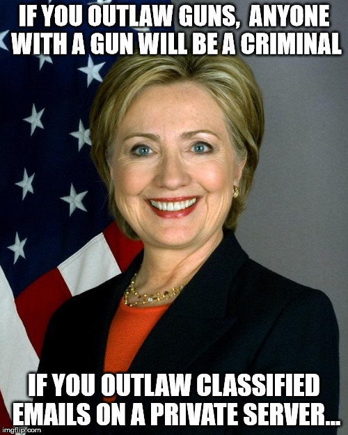 Hillary Clinton | IF YOU OUTLAW GUNS,  ANYONE WITH A GUN WILL BE A CRIMINAL; IF YOU OUTLAW CLASSIFIED EMAILS ON A PRIVATE SERVER... | image tagged in hillaryclinton | made w/ Imgflip meme maker