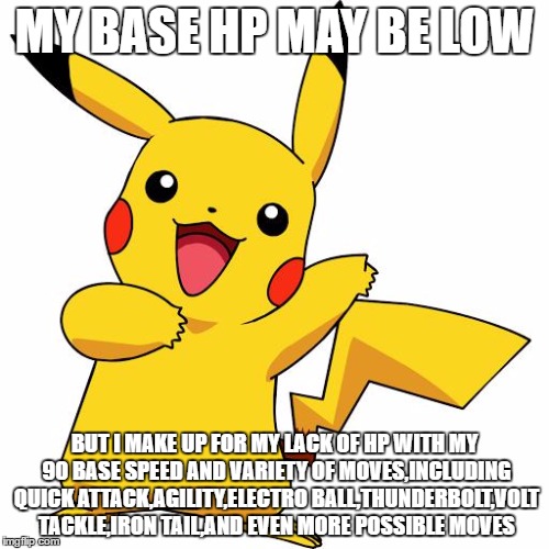 pikachu lowest and highest base stats meme | MY BASE HP MAY BE LOW; BUT I MAKE UP FOR MY LACK OF HP WITH MY 90 BASE SPEED AND VARIETY OF MOVES,INCLUDING QUICK ATTACK,AGILITY,ELECTRO BALL,THUNDERBOLT,VOLT TACKLE,IRON TAIL,AND EVEN MORE POSSIBLE MOVES | image tagged in pikachu | made w/ Imgflip meme maker