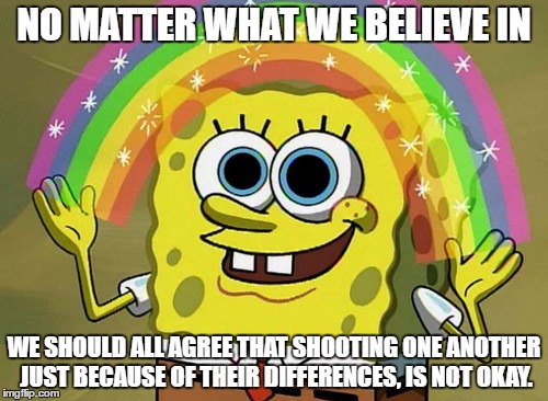 So much argument, and violence because of different religions, opinions, and whatnot. It's a sad world. | NO MATTER WHAT WE BELIEVE IN; WE SHOULD ALL AGREE THAT SHOOTING ONE ANOTHER JUST BECAUSE OF THEIR DIFFERENCES, IS NOT OKAY. | image tagged in memes,imagination spongebob | made w/ Imgflip meme maker