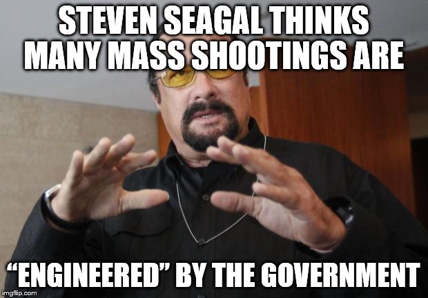 Steven Seagal |  STEVEN SEAGAL THINKS MANY MASS SHOOTINGS ARE; “ENGINEERED” BY THE GOVERNMENT | image tagged in steven seagal | made w/ Imgflip meme maker
