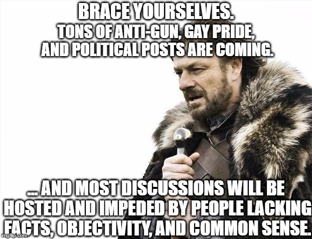 Brace Yourselves X is Coming | BRACE YOURSELVES. TONS OF ANTI-GUN, GAY PRIDE, AND POLITICAL POSTS ARE COMING. ... AND MOST DISCUSSIONS WILL BE HOSTED AND IMPEDED BY PEOPLE LACKING FACTS, OBJECTIVITY, AND COMMON SENSE. | image tagged in memes,brace yourselves x is coming,AdviceAnimals | made w/ Imgflip meme maker