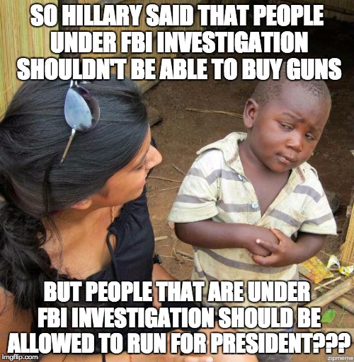 FBI Investigations |  SO HILLARY SAID THAT PEOPLE UNDER FBI INVESTIGATION SHOULDN'T BE ABLE TO BUY GUNS; BUT PEOPLE THAT ARE UNDER FBI INVESTIGATION SHOULD BE ALLOWED TO RUN FOR PRESIDENT??? | image tagged in hillary,florida,shooting | made w/ Imgflip meme maker