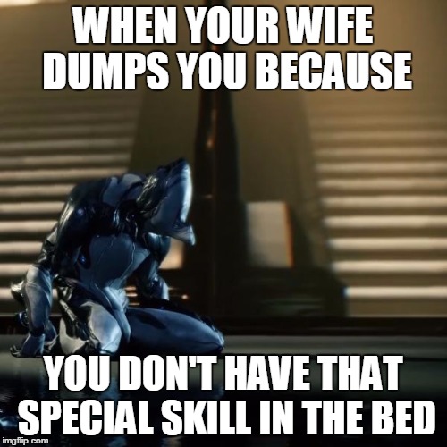 depressed excalibur warframe | WHEN YOUR WIFE DUMPS YOU BECAUSE; YOU DON'T HAVE THAT SPECIAL SKILL IN THE BED | image tagged in depressed excalibur warframe | made w/ Imgflip meme maker