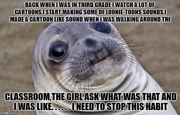 True story | BACK WHEN I WAS IN THIRD GRADE I WATCH A LOT OF CARTOONS,I START MAKING SOME OF LOONIE-TOONS SOUNDS,I MADE A CARTOON LIKE SOUND WHEN I WAS WALKING AROUND THE; CLASSROOM,THE GIRL ASK WHAT WAS THAT AND I WAS LIKE. . . . . . I NEED TO STOP THIS HABIT | image tagged in memes,awkward moment sealion,cartoons | made w/ Imgflip meme maker
