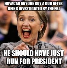 hillary clinton | HOW CAN ANYONE BUY A GUN AFTER BEING INVESTIGATED BY THE FBI; HE SHOULD HAVE JUST RUN FOR PRESIDENT | image tagged in hillary clinton | made w/ Imgflip meme maker