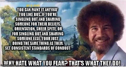 YOU CAN PAINT IT ANYWAY YOU LIKE BUT...IF YOU'RE SINGLING OUT AND SHAMING SOMEONE FOR THEIR BELIEFS,  ORIENTATION, SHEER SPITE, OR FOR SINGLING OUT AND SHAMING SOMEONE ELSE, YOUR JUST DOING THE SAME THING AS THEM. SET CONSISTENT STANDARDS OF CONDUCT; WHY HATE WHAT YOU FEAR? THAT'S WHAT THEY DO! | image tagged in bob ross,world peace | made w/ Imgflip meme maker