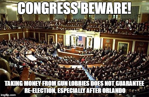 Congress | CONGRESS BEWARE! TAKING MONEY FROM GUN LOBBIES DOES NOT GUARANTEE RE-ELECTION. ESPECIALLY AFTER ORLANDO | image tagged in congress | made w/ Imgflip meme maker