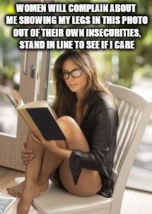 Smart is Sexy | WOMEN WILL COMPLAIN ABOUT ME SHOWING MY LEGS IN THIS PHOTO OUT OF THEIR OWN INSECURITIES, STAND IN LINE TO SEE IF I CARE | image tagged in smart is sexy | made w/ Imgflip meme maker