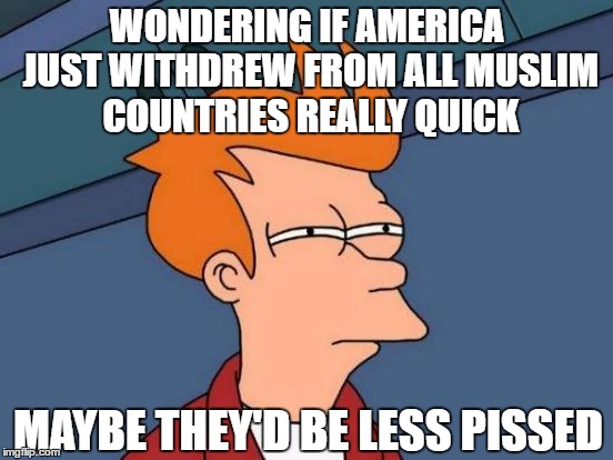 withdraw retards | WONDERING IF AMERICA JUST WITHDREW FROM ALL MUSLIM COUNTRIES REALLY QUICK; MAYBE THEY'D BE LESS PISSED | image tagged in memes,orlando,muslim,islam,guns,middle east | made w/ Imgflip meme maker