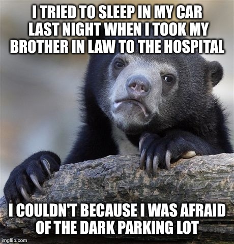 True story! I was afraid some random weirdo would try to bust my windows out and kill me.  | I TRIED TO SLEEP IN MY CAR LAST NIGHT WHEN I TOOK MY BROTHER IN LAW TO THE HOSPITAL; I COULDN'T BECAUSE I WAS AFRAID OF THE DARK PARKING LOT | image tagged in memes,confession bear | made w/ Imgflip meme maker