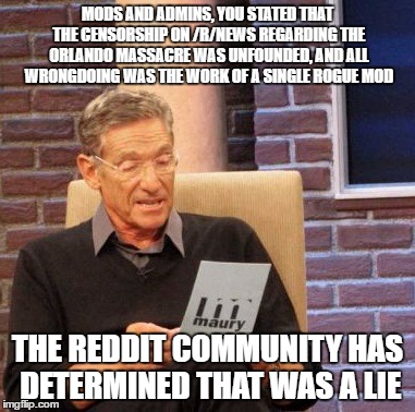 Maury Lie Detector | MODS AND ADMINS, YOU STATED THAT THE CENSORSHIP ON /R/NEWS REGARDING THE ORLANDO MASSACRE WAS UNFOUNDED, AND ALL WRONGDOING WAS THE WORK OF A SINGLE ROGUE MOD; THE REDDIT COMMUNITY HAS DETERMINED THAT WAS A LIE | image tagged in memes,maury lie detector,AdviceAnimals | made w/ Imgflip meme maker