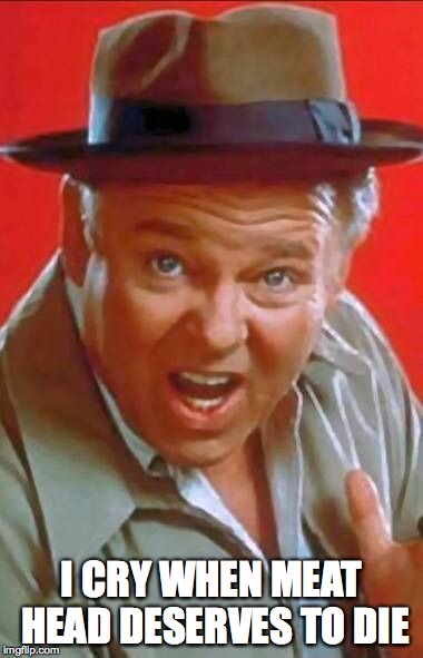 Archie Bunker | I CRY WHEN MEAT HEAD DESERVES TO DIE | image tagged in archie bunker | made w/ Imgflip meme maker
