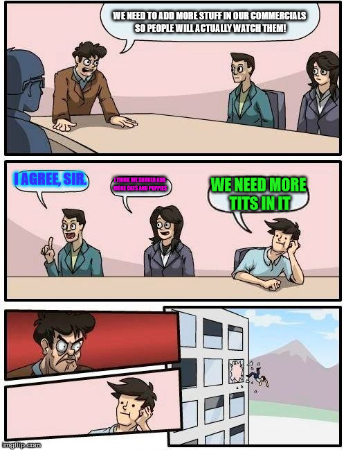 Boardroom Meeting Suggestion Meme | WE NEED TO ADD MORE STUFF IN OUR COMMERCIALS SO PEOPLE WILL ACTUALLY WATCH THEM! I AGREE, SIR. I THINK WE SHOULD ADD MORE CATS AND PUPPIES; WE NEED MORE TITS IN IT | image tagged in memes,boardroom meeting suggestion | made w/ Imgflip meme maker