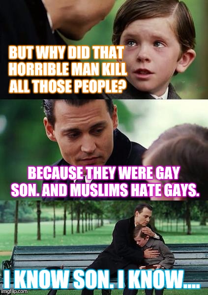 Sad situation.  | BUT WHY DID THAT HORRIBLE MAN KILL ALL THOSE PEOPLE? BECAUSE THEY WERE GAY SON. AND MUSLIMS HATE GAYS. I KNOW SON. I KNOW.... | image tagged in memes,finding neverland | made w/ Imgflip meme maker