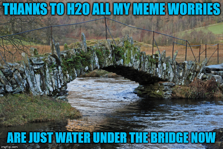THANKS TO H2O ALL MY MEME WORRIES ARE JUST WATER UNDER THE BRIDGE NOW | made w/ Imgflip meme maker