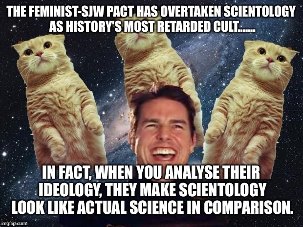 Tom Cruise Cats | THE FEMINIST-SJW PACT HAS OVERTAKEN SCIENTOLOGY AS HISTORY'S MOST RETARDED CULT....... IN FACT, WHEN YOU ANALYSE THEIR IDEOLOGY, THEY MAKE SCIENTOLOGY LOOK LIKE ACTUAL SCIENCE IN COMPARISON. | image tagged in tom cruise cats | made w/ Imgflip meme maker