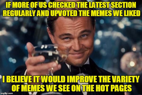 Leonardo Dicaprio Cheers Meme | IF MORE OF US CHECKED THE LATEST SECTION REGULARLY AND UPVOTED THE MEMES WE LIKED I BELIEVE IT WOULD IMPROVE THE VARIETY OF MEMES WE SEE ON  | image tagged in memes,leonardo dicaprio cheers | made w/ Imgflip meme maker