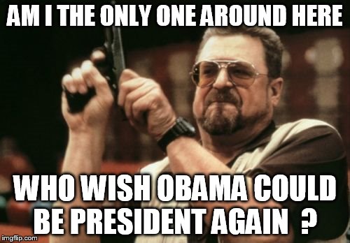 Obama  did so many things  bush never did  and he can still do things trump or hillary never can  do    | AM I THE ONLY ONE AROUND HERE; WHO WISH OBAMA COULD BE PRESIDENT AGAIN  ? | image tagged in memes,am i the only one around here | made w/ Imgflip meme maker