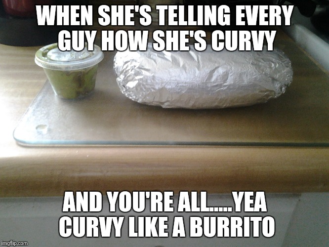 You're not curvy....... | WHEN SHE'S TELLING EVERY GUY HOW SHE'S CURVY; AND YOU'RE ALL.....YEA CURVY LIKE A BURRITO | image tagged in when fat girls said being curvy is cool,curves,burrito,memes,funny | made w/ Imgflip meme maker