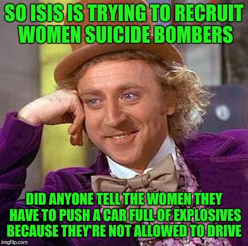 Creepy Condescending Wonka Meme | SO ISIS IS TRYING TO RECRUIT WOMEN SUICIDE BOMBERS; DID ANYONE TELL THE WOMEN THEY HAVE TO PUSH A CAR FULL OF EXPLOSIVES BECAUSE THEY'RE NOT ALLOWED TO DRIVE | image tagged in memes,creepy condescending wonka | made w/ Imgflip meme maker