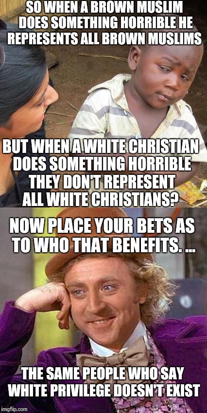 Talk to each other.   You're wrong about each other.  | SO WHEN A BROWN MUSLIM DOES SOMETHING HORRIBLE HE REPRESENTS ALL BROWN MUSLIMS; BUT WHEN A WHITE CHRISTIAN DOES SOMETHING HORRIBLE THEY DON'T REPRESENT ALL WHITE CHRISTIANS? NOW PLACE YOUR BETS AS TO WHO THAT BENEFITS. ... THE SAME PEOPLE WHO SAY WHITE PRIVILEGE DOESN'T EXIST | image tagged in creepy condescending wonka | made w/ Imgflip meme maker