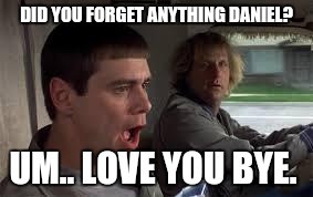 Dumb and Dumber | DID YOU FORGET ANYTHING DANIEL? UM.. LOVE YOU BYE. | image tagged in dumb and dumber | made w/ Imgflip meme maker