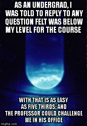 I once proved my friend wrong about the atomic weight of einsteinium at a party | AS AN UNDERGRAD, I WAS TOLD TO REPLY TO ANY QUESTION FELT WAS BELOW MY LEVEL FOR THE COURSE; WITH THAT IS AS EASY AS FIVE THIRDS; AND THE PROFESSOR COULD CHALLENGE ME IN HIS OFFICE | image tagged in science is cool,memes,life hack,school | made w/ Imgflip meme maker