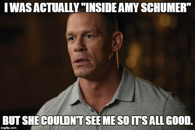 You Can't See Him | I WAS ACTUALLY "INSIDE AMY SCHUMER"; BUT SHE COULDN'T SEE ME SO IT'S ALL GOOD. | image tagged in john cena,amy schumer,trainwreck,funny meme | made w/ Imgflip meme maker
