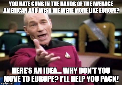 Picard Wtf | YOU HATE GUNS IN THE HANDS OF THE AVERAGE AMERICAN AND WISH WE WERE MORE LIKE EUROPE? HERE'S AN IDEA... WHY DON'T YOU MOVE TO EUROPE? I'LL HELP YOU PACK! | image tagged in memes,picard wtf | made w/ Imgflip meme maker