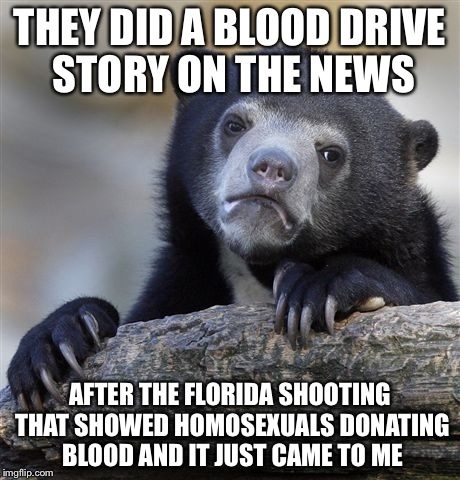 Confession Bear Meme | THEY DID A BLOOD DRIVE STORY ON THE NEWS AFTER THE FLORIDA SHOOTING THAT SHOWED HOMOSEXUALS DONATING BLOOD AND IT JUST CAME TO ME | image tagged in memes,confession bear | made w/ Imgflip meme maker
