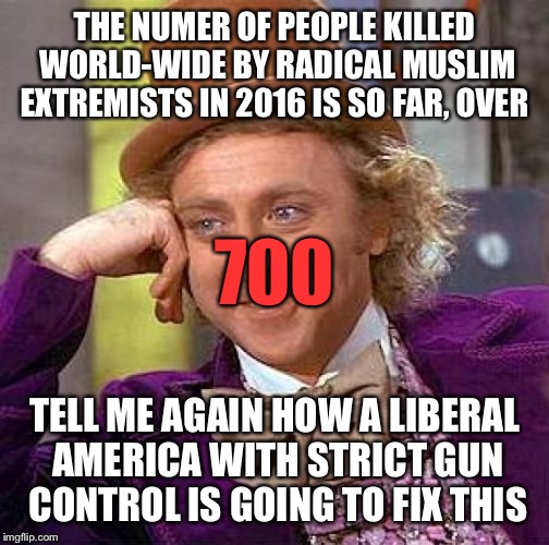 I promise this is the last one from me. Facebook crazies got me all riled up while I was looking for pics posted by friends.  | THE NUMER OF PEOPLE KILLED WORLD-WIDE BY RADICAL MUSLIM EXTREMISTS IN 2016 IS SO FAR, OVER; 700; TELL ME AGAIN HOW A LIBERAL AMERICA WITH STRICT GUN CONTROL IS GOING TO FIX THIS | image tagged in memes,creepy condescending wonka,muslims,terrorism,isis jihad terrorists | made w/ Imgflip meme maker