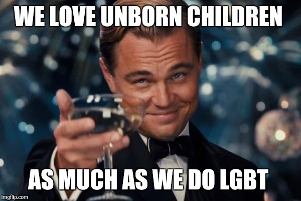 Being Christian | WE LOVE UNBORN CHILDREN; AS MUCH AS WE DO LGBT | image tagged in memes,leonardo dicaprio cheers | made w/ Imgflip meme maker