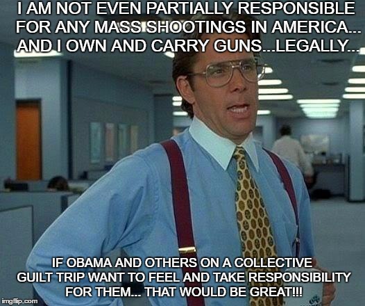 That Would Be Great Meme | I AM NOT EVEN PARTIALLY RESPONSIBLE FOR ANY MASS SHOOTINGS IN AMERICA... AND I OWN AND CARRY GUNS...LEGALLY... IF OBAMA AND OTHERS ON A COLLECTIVE GUILT TRIP WANT TO FEEL AND TAKE RESPONSIBILITY FOR THEM... THAT WOULD BE GREAT!!! | image tagged in memes,that would be great | made w/ Imgflip meme maker