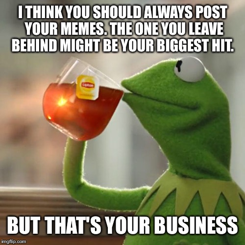 But That's None Of My Business Meme | I THINK YOU SHOULD ALWAYS POST YOUR MEMES. THE ONE YOU LEAVE BEHIND MIGHT BE YOUR BIGGEST HIT. BUT THAT'S YOUR BUSINESS | image tagged in memes,but thats none of my business,kermit the frog | made w/ Imgflip meme maker