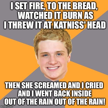 Advice Peeta | I SET FIRE, TO THE BREAD, 
WATCHED IT BURN AS I THREW IT AT KATNISS' HEAD; THEN SHE SCREAMED AND I CRIED AND I WENT BACK INSIDE OUT OF THE RAIN OUT OF THE RAIN! | image tagged in memes,advice peeta | made w/ Imgflip meme maker