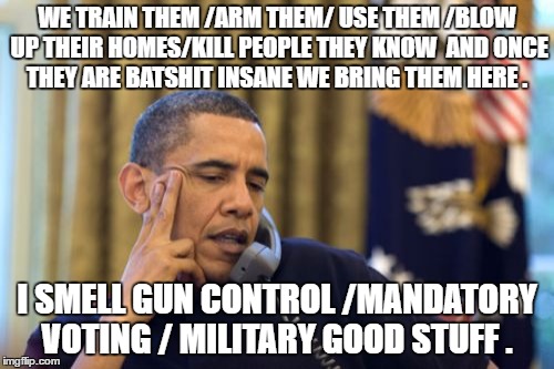 No I Can't Obama Meme | WE TRAIN THEM /ARM THEM/ USE THEM /BLOW UP THEIR HOMES/KILL PEOPLE THEY KNOW  AND ONCE THEY ARE BATSHIT INSANE WE BRING THEM HERE . I SMELL GUN CONTROL /MANDATORY VOTING / MILITARY GOOD STUFF . | image tagged in memes,no i cant obama | made w/ Imgflip meme maker