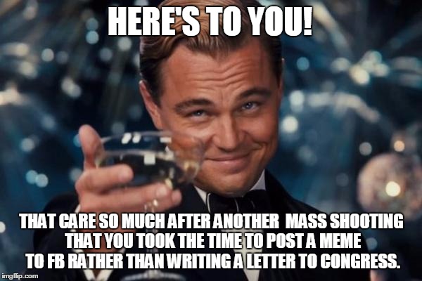 Leonardo Dicaprio Cheers Meme | HERE'S TO YOU! THAT CARE SO MUCH AFTER ANOTHER  MASS SHOOTING THAT YOU TOOK THE TIME TO POST A MEME TO FB RATHER THAN WRITING A LETTER TO CONGRESS. | image tagged in memes,leonardo dicaprio cheers | made w/ Imgflip meme maker