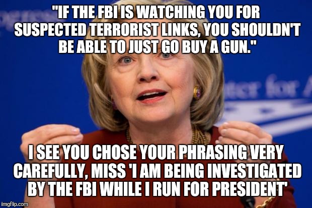 Hillary Clinton | "IF THE FBI IS WATCHING YOU FOR SUSPECTED TERRORIST LINKS, YOU SHOULDN'T BE ABLE TO JUST GO BUY A GUN."; I SEE YOU CHOSE YOUR PHRASING VERY CAREFULLY, MISS 'I AM BEING INVESTIGATED BY THE FBI WHILE I RUN FOR PRESIDENT' | image tagged in hillary clinton,guns,democracy | made w/ Imgflip meme maker