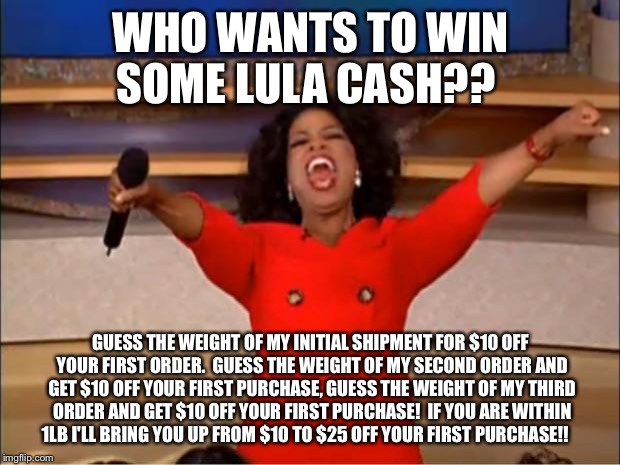 Oprah You Get A Meme | WHO WANTS TO WIN SOME LULA CASH?? GUESS THE WEIGHT OF MY INITIAL SHIPMENT FOR $10 OFF YOUR FIRST ORDER.  GUESS THE WEIGHT OF MY SECOND ORDER AND GET $10 OFF YOUR FIRST PURCHASE, GUESS THE WEIGHT OF MY THIRD ORDER AND GET $10 OFF YOUR FIRST PURCHASE!  IF YOU ARE WITHIN 1LB I'LL BRING YOU UP FROM $10 TO $25 OFF YOUR FIRST PURCHASE!! | image tagged in memes,oprah you get a | made w/ Imgflip meme maker