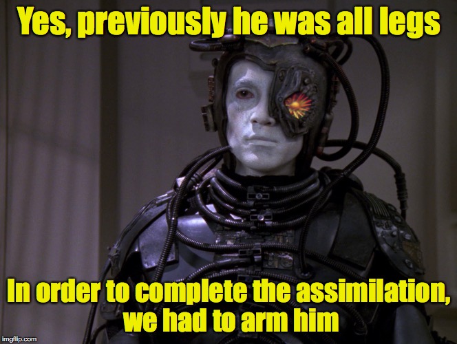 Yes, previously he was all legs In order to complete the assimilation, we had to arm him | made w/ Imgflip meme maker