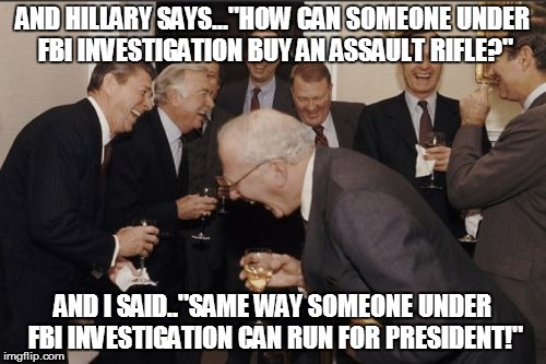 Laughing Men In Suits Meme | AND HILLARY SAYS..."HOW CAN SOMEONE UNDER FBI INVESTIGATION BUY AN ASSAULT RIFLE?"; AND I SAID.."SAME WAY SOMEONE UNDER FBI INVESTIGATION CAN RUN FOR PRESIDENT!" | image tagged in memes,laughing men in suits | made w/ Imgflip meme maker