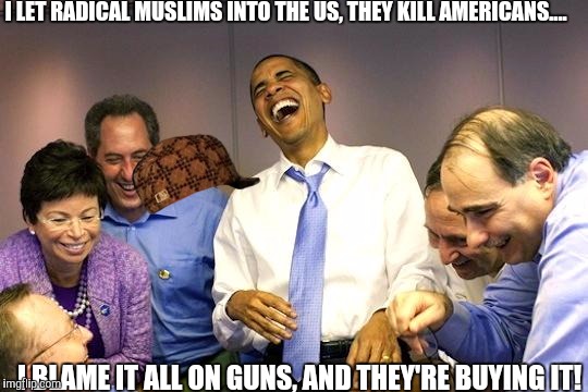 obama isis | I LET RADICAL MUSLIMS INTO THE US, THEY KILL AMERICANS.... I BLAME IT ALL ON GUNS, AND THEY'RE BUYING IT! | image tagged in obama isis,scumbag,barack obama,go home obama,president obama,obama coming for your guns | made w/ Imgflip meme maker