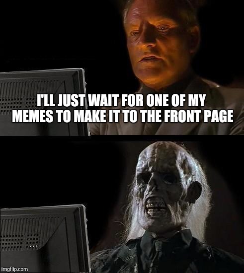 Waiting for my memes to make it to the front page! | I'LL JUST WAIT FOR ONE OF MY MEMES TO MAKE IT TO THE FRONT PAGE | image tagged in memes,ill just wait here,front page | made w/ Imgflip meme maker