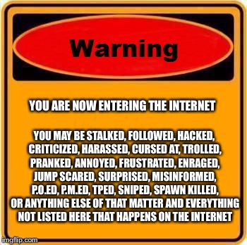 Warning Sign Meme | YOU ARE NOW ENTERING THE INTERNET; YOU MAY BE STALKED, FOLLOWED, HACKED, CRITICIZED, HARASSED, CURSED AT, TROLLED, PRANKED, ANNOYED, FRUSTRATED, ENRAGED, JUMP SCARED, SURPRISED, MISINFORMED, P.O.ED, P.M.ED, TPED, SNIPED, SPAWN KILLED, OR ANYTHING ELSE OF THAT MATTER AND EVERYTHING NOT LISTED HERE THAT HAPPENS ON THE INTERNET | image tagged in memes,warning sign | made w/ Imgflip meme maker