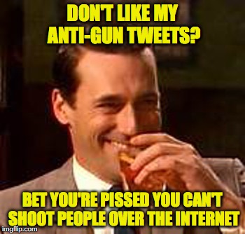 Jon Hamm mad men | DON'T LIKE MY ANTI-GUN TWEETS? BET YOU'RE PISSED YOU CAN'T SHOOT PEOPLE OVER THE INTERNET | image tagged in jon hamm mad men | made w/ Imgflip meme maker