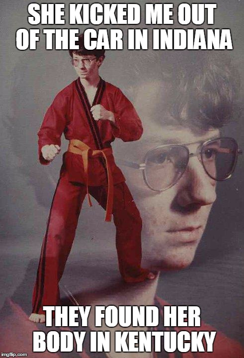Karate Kyle | SHE KICKED ME OUT OF THE CAR IN INDIANA; THEY FOUND HER BODY IN KENTUCKY | image tagged in memes,karate kyle | made w/ Imgflip meme maker