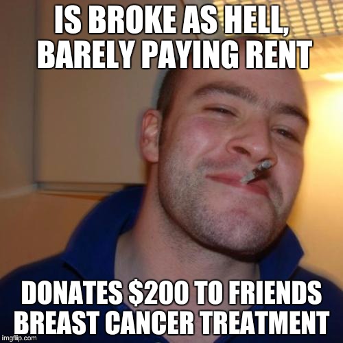Good Guy Greg | IS BROKE AS HELL, BARELY PAYING RENT; DONATES $200 TO FRIENDS BREAST CANCER TREATMENT | image tagged in memes,good guy greg | made w/ Imgflip meme maker