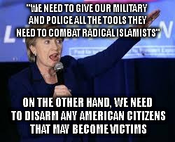 Hillary Clinton Heiling | "WE NEED TO GIVE OUR MILITARY AND POLICE ALL THE TOOLS THEY NEED TO COMBAT RADICAL ISLAMISTS"; ON THE OTHER HAND, WE NEED TO DISARM ANY AMERICAN CITIZENS THAT MAY BECOME VICTIMS | image tagged in hillary clinton heiling | made w/ Imgflip meme maker