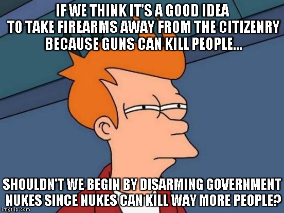 Futurama Fry Meme | IF WE THINK IT'S A GOOD IDEA TO TAKE FIREARMS AWAY FROM THE CITIZENRY BECAUSE GUNS CAN KILL PEOPLE... SHOULDN'T WE BEGIN BY DISARMING GOVERNMENT NUKES SINCE NUKES CAN KILL WAY MORE PEOPLE? | image tagged in memes,futurama fry | made w/ Imgflip meme maker